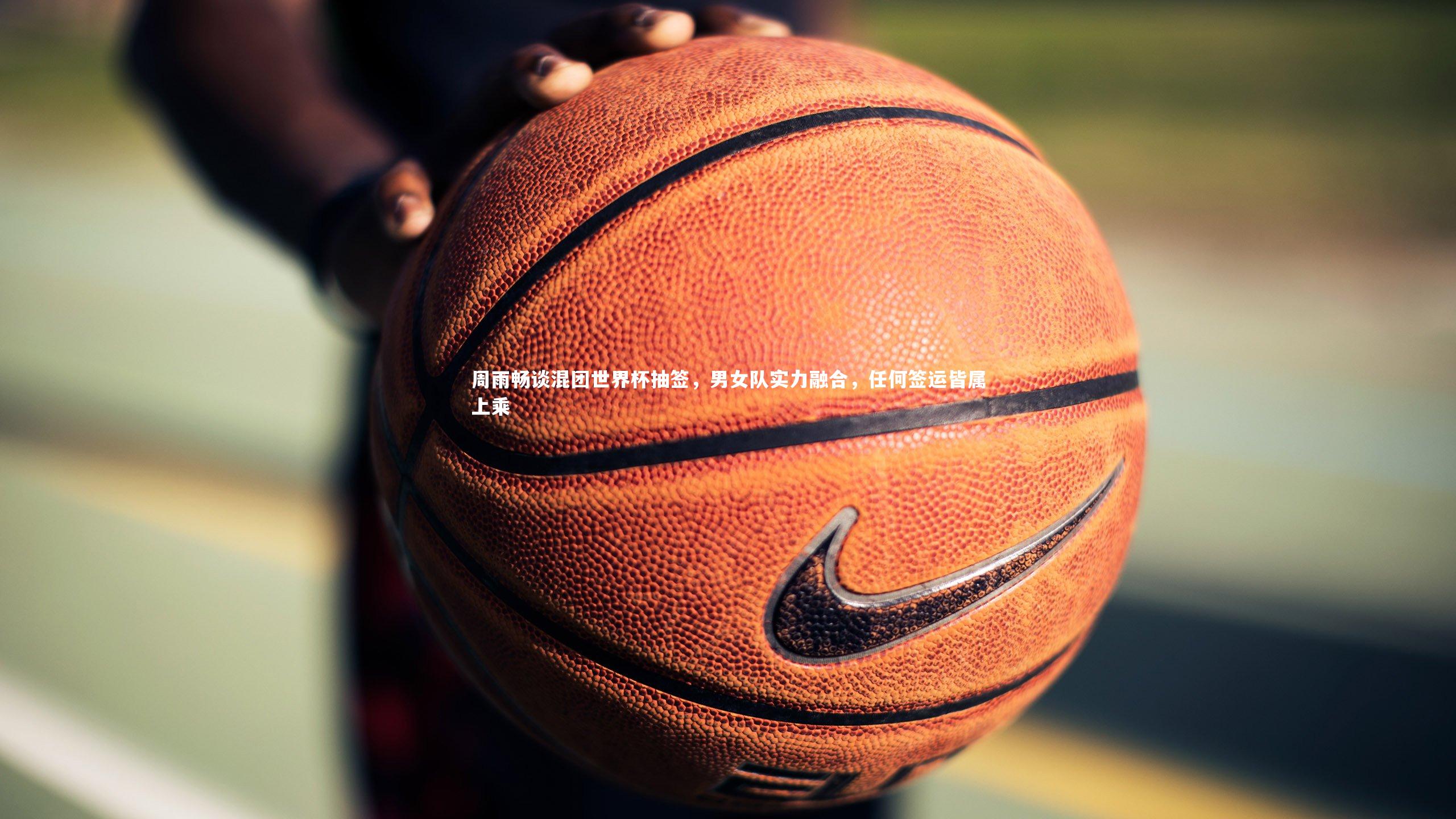 周雨畅谈混团世界杯抽签，男女队实力融合，任何签运皆属上乘