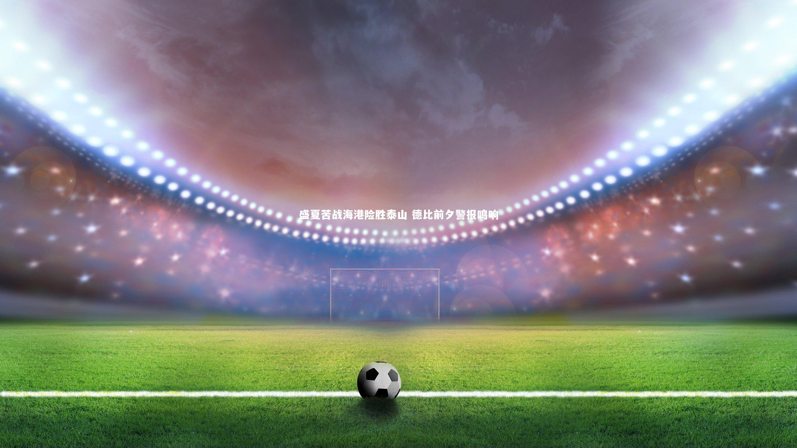 【友博体育app】盛夏苦战海港险胜泰山 德比前夕警报鸣响